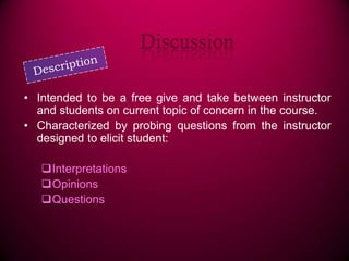 Discussion
• Intended to be a free give and take between instructor
and students on current topic of concern in the course.
• Characterized by probing questions from the instructor
designed to elicit student:
Interpretations
Opinions
Questions

 