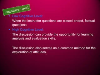  Low Cognitive Level:
When the instructor questions are closed-ended, factual
questions.
 High Cognitive Level:
The discussion can provide the opportunity for learning
analysis and evaluation skills.
The discussion also serves as a common method for the
exploration of attitudes.

 