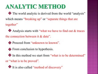 The world analytic is derived from the world “analysis”
which means “breaking up” or “separate things that are
together”
Analysis starts with “what we have to find out & traces
the connection between it & data”.
Proceed from “unknown to known”.
From conclusion to hypothesis.
In this method we start from “what is to be determined”
or “what is to be proved”.
It is also called “method of discovery”
 