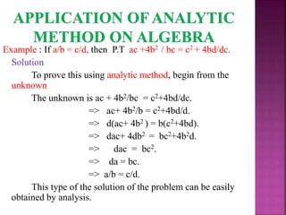 Example : If a/b = c/d, then P.T ac +4b2 / bc = c2 + 4bd/dc.
Solution
To prove this using analytic method, begin from the
unknown
The unknown is ac + 4b2/bc = c2+4bd/dc.
=> ac+ 4b2/b = c2+4bd/d.
=> d(ac+ 4b2 ) = b(c2+4bd).
=> dac+ 4db2 = bc2+4b2d.
=> dac = bc2.
=> da = bc.
=> a/b = c/d.
This type of the solution of the problem can be easily
obtained by analysis.
 