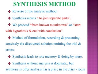 Reverse of the analytic method.
Synthesis means “ to join separate parts”.
We proceed “from known to unknown” or “start
with hypothesis & end with conclusion”.
Method of formulation, recording & presenting
concisely the discovered solution omitting the trial &
errors.
Synthesis leads to rote memory & doing by mere.
Synthesis without analysis is dogmatic, but
synthesis is offer analysis has a place in the class - room
 