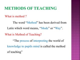 What is method ?
The word “Method” has been derived from
Latin which word means, “Mode” or “Way”.
What is Method of Teaching?
“The process of interpreting the world of
knowledge to pupils mind is called the method
of teaching”
 