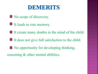 No scope of discovery.
It leads to rote memory.
It create many doubts in the mind of the child.
It does not give full satisfaction to the child.
No opportunity for developing thinking,
reasoning & other mental abilities.
 