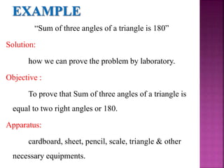 “Sum of three angles of a triangle is 180”
Solution:
how we can prove the problem by laboratory.
Objective :
To prove that Sum of three angles of a triangle is
equal to two right angles or 180.
Apparatus:
cardboard, sheet, pencil, scale, triangle & other
necessary equipments.
 