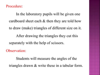 Procedure:
In the laboratory pupils will be given one
cardboard sheet each & then they are told how
to draw (make) triangles of different size on it.
After drawing the triangles they cut this
separately with the help of scissors.
Observation:
Students will measure the angles of the
triangles drawn & write these in a tabular form.
 