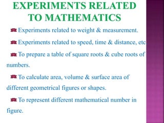 Experiments related to weight & measurement.
Experiments related to speed, time & distance, etc.
To prepare a table of square roots & cube roots of
numbers.
To calculate area, volume & surface area of
different geometrical figures or shapes.
To represent different mathematical number in
figure.
 