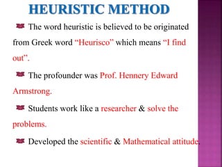 The word heuristic is believed to be originated
from Greek word “Heurisco” which means “I find
out”.
The profounder was Prof. Hennery Edward
Armstrong.
Students work like a researcher & solve the
problems.
Developed the scientific & Mathematical attitude.
 