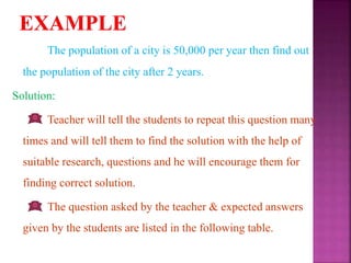 The population of a city is 50,000 per year then find out
the population of the city after 2 years.
Solution:
Teacher will tell the students to repeat this question many
times and will tell them to find the solution with the help of
suitable research, questions and he will encourage them for
finding correct solution.
The question asked by the teacher & expected answers
given by the students are listed in the following table.
 