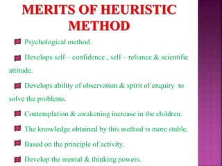 Psychological method.
Develops self – confidence , self – reliance & scientific
attitude.
Develops ability of observation & spirit of enquiry to
solve the problems.
Contemplation & awakening increase in the children.
The knowledge obtained by this method is more stable.
Based on the principle of activity.
Develop the mental & thinking powers.
 