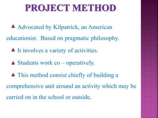 Advocated by Kilpatrick, an American
educationist. Based on pragmatic philosophy.
It involves a variety of activities.
Students work co – operatively.
This method consist chiefly of building a
comprehensive unit around an activity which may be
carried on in the school or outside.
 