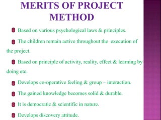 Based on various psychological laws & principles.
The children remain active throughout the execution of
the project.
Based on principle of activity, reality, effect & learning by
doing etc.
Develops co-operative feeling & group – interaction.
The gained knowledge becomes solid & durable.
It is democratic & scientific in nature.
Develops discovery attitude.
 