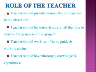 Teacher should provide democratic atmosphere
in the classroom.
Teacher should be active & careful all the time to
observe the progress of the project.
Teacher should work as a friend, guide &
working partner.
Teacher should have thorough knowledge &
experience.
 