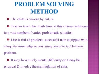 The child is curious by nature.
Teacher teach the pupils how to think these techniques
to a vast number of varied problematic situation.
Life is full of problem, successful man equipped with
adequate knowledge & reasoning power to tackle these
problem.
It may be a purely mental difficulty or it may be
physical & involve the manipulation of data.
 