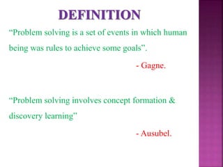 “Problem solving is a set of events in which human
being was rules to achieve some goals”.
- Gagne.
“Problem solving involves concept formation &
discovery learning”
- Ausubel.
 