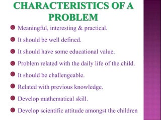Meaningful, interesting & practical.
It should be well defined.
It should have some educational value.
Problem related with the daily life of the child.
It should be challengeable.
Related with previous knowledge.
Develop mathematical skill.
Develop scientific attitude amongst the children
 