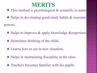 This method is psychological & scientific in nature.
Helps in developing good study habits & reasoning
powers.
Helps to improve & apply knowledge &experiences.
Stimulates thinking of the child.
Learns how to act in new situation.
Helps in maintaining discipline in the class.
Teachers becomes familiar with his pupils
 