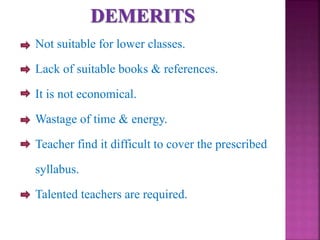 Not suitable for lower classes.
Lack of suitable books & references.
It is not economical.
Wastage of time & energy.
Teacher find it difficult to cover the prescribed
syllabus.
Talented teachers are required.
 