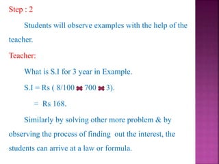 Step : 2
Students will observe examples with the help of the
teacher.
Teacher:
What is S.I for 3 year in Example.
S.I = Rs ( 8/100 700 3).
= Rs 168.
Similarly by solving other more problem & by
observing the process of finding out the interest, the
students can arrive at a law or formula.
 