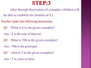 After through observation of examples, children will
be able to establish the formula of S.I.
Teacher make the following discussion.
Q1 : What is 8 in the given examples?.
Ans : 8 is the rate of interest.
Q2 : What is 700 in the given examples?
Ans : 700 is the principal.
Q3 : what is 3 in the given examples?
Ans : 3 is years or time.
 