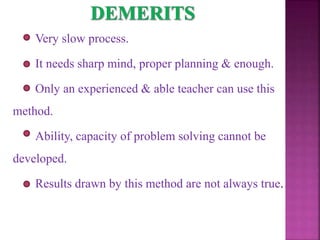 Very slow process.
It needs sharp mind, proper planning & enough.
Only an experienced & able teacher can use this
method.
Ability, capacity of problem solving cannot be
developed.
Results drawn by this method are not always true.
 