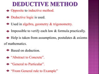 Opposite to inductive method.
Deductive logic is used.
Used in algebra, geometry & trigonometry.
Impossible to verify each law & formula practically.
Help is taken from assumptions, postulates & axioms
of mathematics.
Based on deduction.
“Abstract to Concrete”.
“General to Particular”.
“From General rule to Example”
 