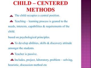 The child occupies a central position.
Teaching – learning process is geared to the
needs, interests, capabilities & requirements of the
child.
based on psychological principles.
To develop abilities, skills & discovery attitude
amongst the students.
Teacher is passive.
Includes, project, laboratory, problem – solving,
heuristic, discussion method etc
 