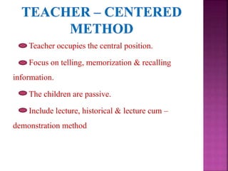 Teacher occupies the central position.
Focus on telling, memorization & recalling
information.
The children are passive.
Include lecture, historical & lecture cum –
demonstration method
 