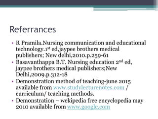 Referrances
• R Pramila.Nursing communication and educational
technology.1st ed,jaypee brothers medical
publishers; New delhi,2010.p.259-61
• Basavanthappa B.T. Nursing education 2nd ed,
jaypee brothers medical publishers;New
Delhi,2009.p.312-18
• Demonstration method of teaching-june 2015
available from www.studylecturenotes.com /
curriculum/ teaching methods.
• Demonstration – wekipedia free encyclopedia may
2010 available from www.google.com
 