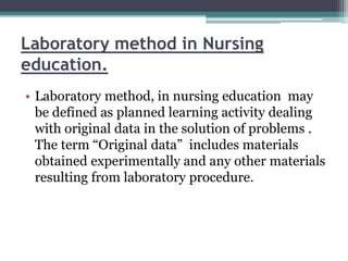 Laboratory method in Nursing
education.
• Laboratory method, in nursing education may
be defined as planned learning activity dealing
with original data in the solution of problems .
The term “Original data” includes materials
obtained experimentally and any other materials
resulting from laboratory procedure.
 