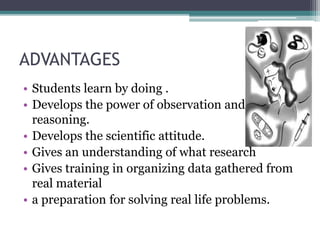 ADVANTAGES
• Students learn by doing .
• Develops the power of observation and
reasoning.
• Develops the scientific attitude.
• Gives an understanding of what research
• Gives training in organizing data gathered from
real material
• a preparation for solving real life problems.
 