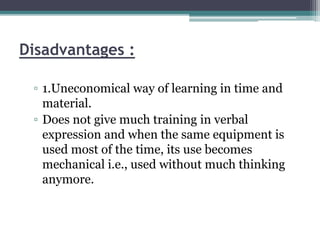 Disadvantages :
▫ 1.Uneconomical way of learning in time and
material.
▫ Does not give much training in verbal
expression and when the same equipment is
used most of the time, its use becomes
mechanical i.e., used without much thinking
anymore.
 