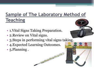 Sample of The Laboratory Method of
Teaching
• 1.Vital Signs Taking Preparation.
• 2.Review on Vital signs.
• 3.Steps in performing vital signs taking.
• 4.Expected Learning Outcomes.
• 5.Planning .
 