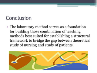 Conclusion
• The laboratory method serves as a foundation
for building those combination of teaching
methods best suited for establishing a structural
framework to bridge the gap between theoretical
study of nursing and study of patients.
 