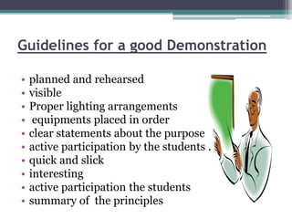 Guidelines for a good Demonstration
• planned and rehearsed
• visible
• Proper lighting arrangements
• equipments placed in order
• clear statements about the purpose
• active participation by the students .
• quick and slick
• interesting
• active participation the students
• summary of the principles
 