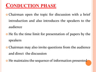 CONDUCTION PHASE
 Chairman open the topic for discussion with a brief
introduction and also introduces the speakers to the
audience
 He fix the time limit for presentation of papers by the
speakers
 Chairman may also invite questions from the audience
and direct the discussion
 He maintains the sequence of information presented
 