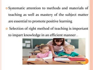  Systematic attention to methods and materials of
teaching as well as mastery of the subject matter
are essential to promote positive learning
 Selection of right method of teaching is important
to impart knowledge in an efficient manner .
 