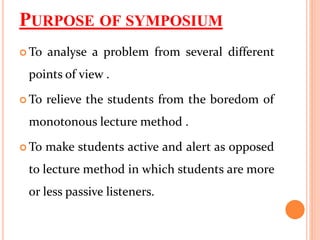 PURPOSE OF SYMPOSIUM
 To analyse a problem from several different
points of view .
 To relieve the students from the boredom of
monotonous lecture method .
 To make students active and alert as opposed
to lecture method in which students are more
or less passive listeners.
 