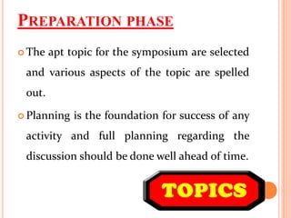 PREPARATION PHASE
 The apt topic for the symposium are selected
and various aspects of the topic are spelled
out.
 Planning is the foundation for success of any
activity and full planning regarding the
discussion should be done well ahead of time.
 