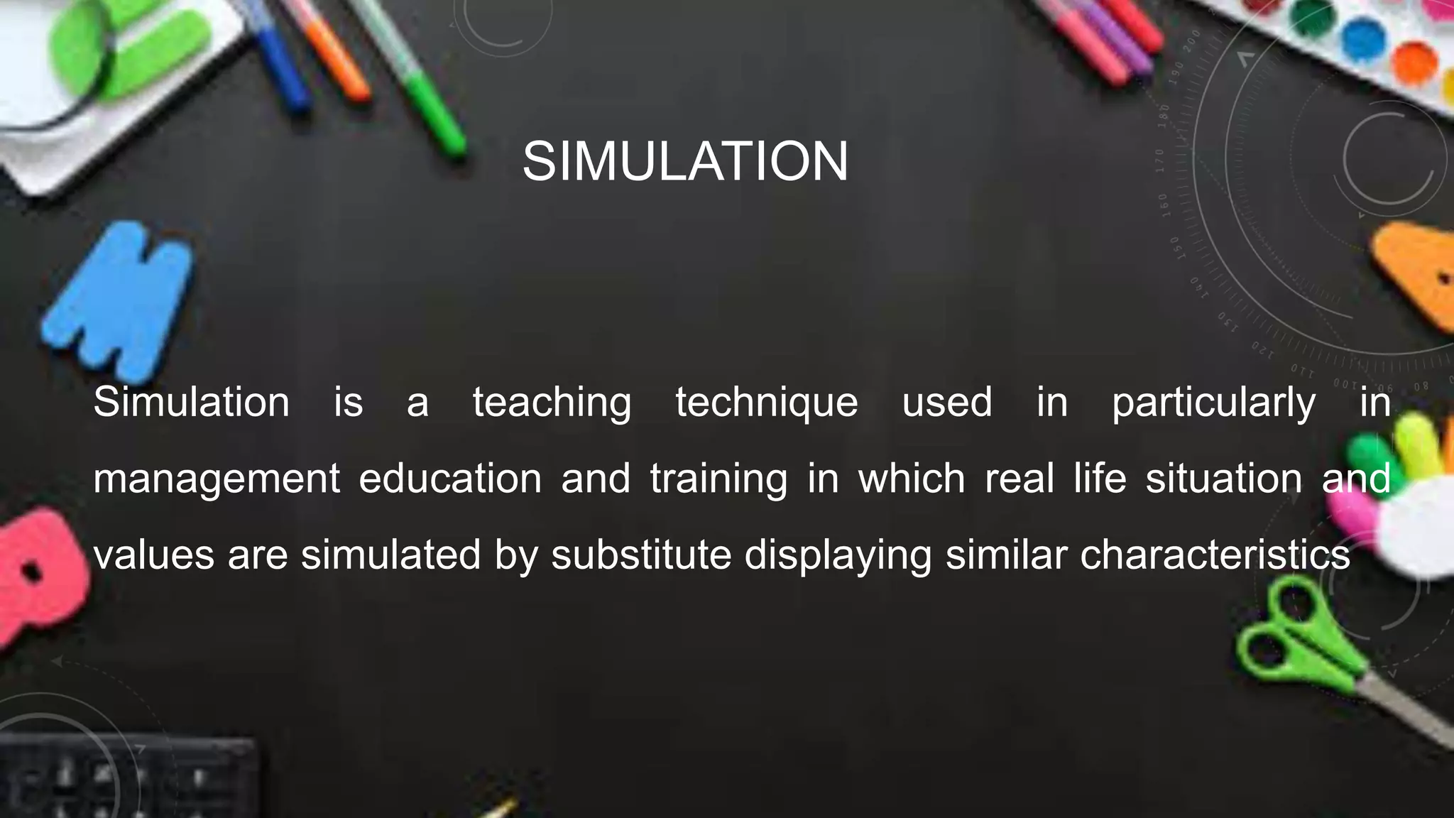 SIMULATION
Simulation is a teaching technique used in particularly in
management education and training in which real life situation and
values are simulated by substitute displaying similar characteristics
 
