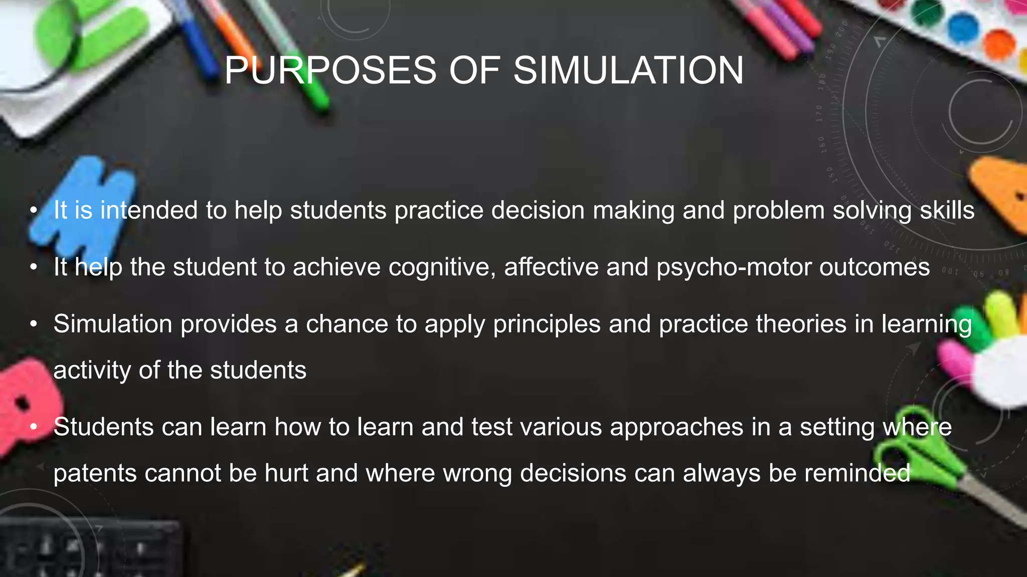 PURPOSES OF SIMULATION
• It is intended to help students practice decision making and problem solving skills
• It help the student to achieve cognitive, affective and psycho-motor outcomes
• Simulation provides a chance to apply principles and practice theories in learning
activity of the students
• Students can learn how to learn and test various approaches in a setting where
patents cannot be hurt and where wrong decisions can always be reminded
 