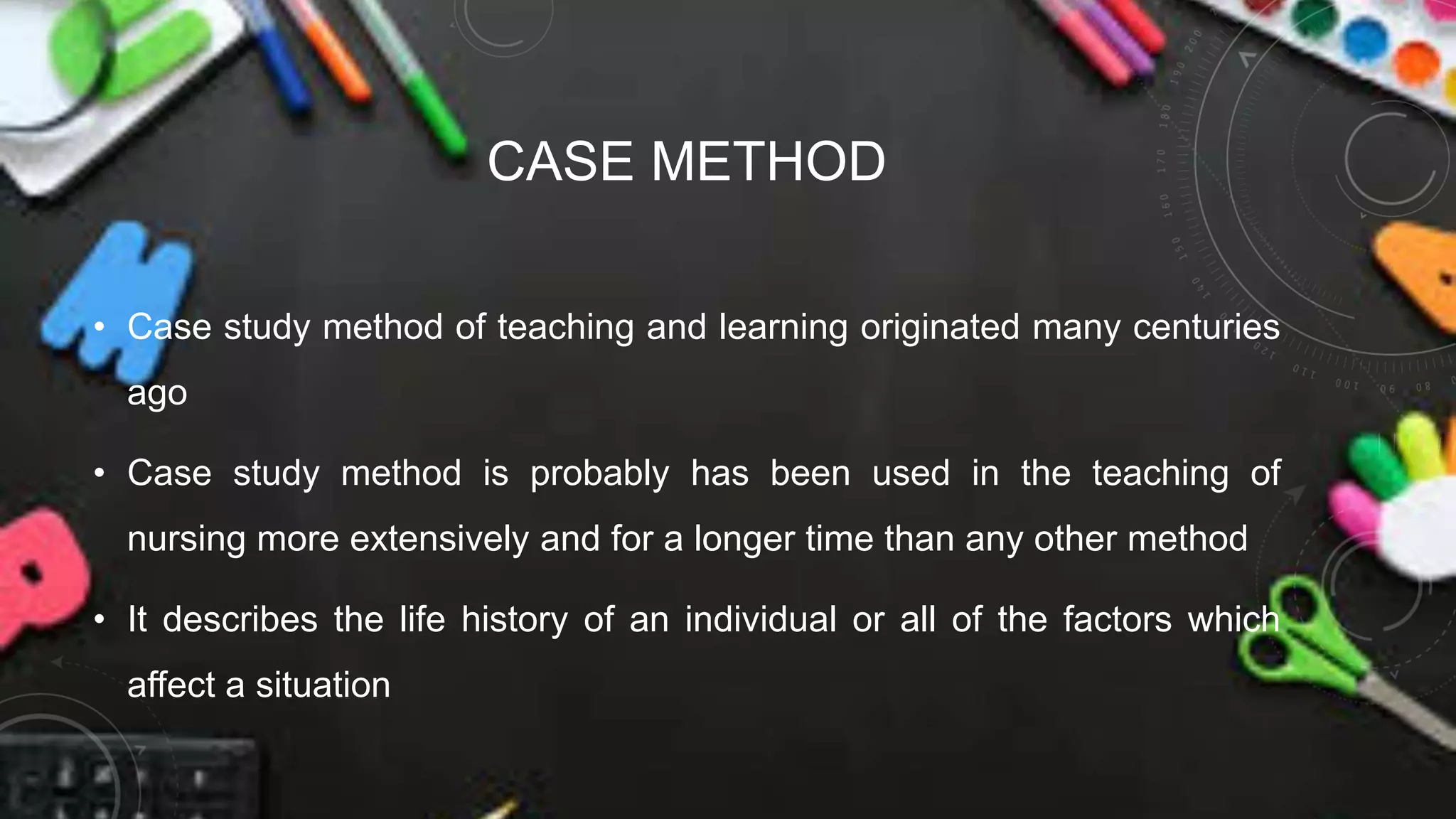 CASE METHOD
• Case study method of teaching and learning originated many centuries
ago
• Case study method is probably has been used in the teaching of
nursing more extensively and for a longer time than any other method
• It describes the life history of an individual or all of the factors which
affect a situation
 