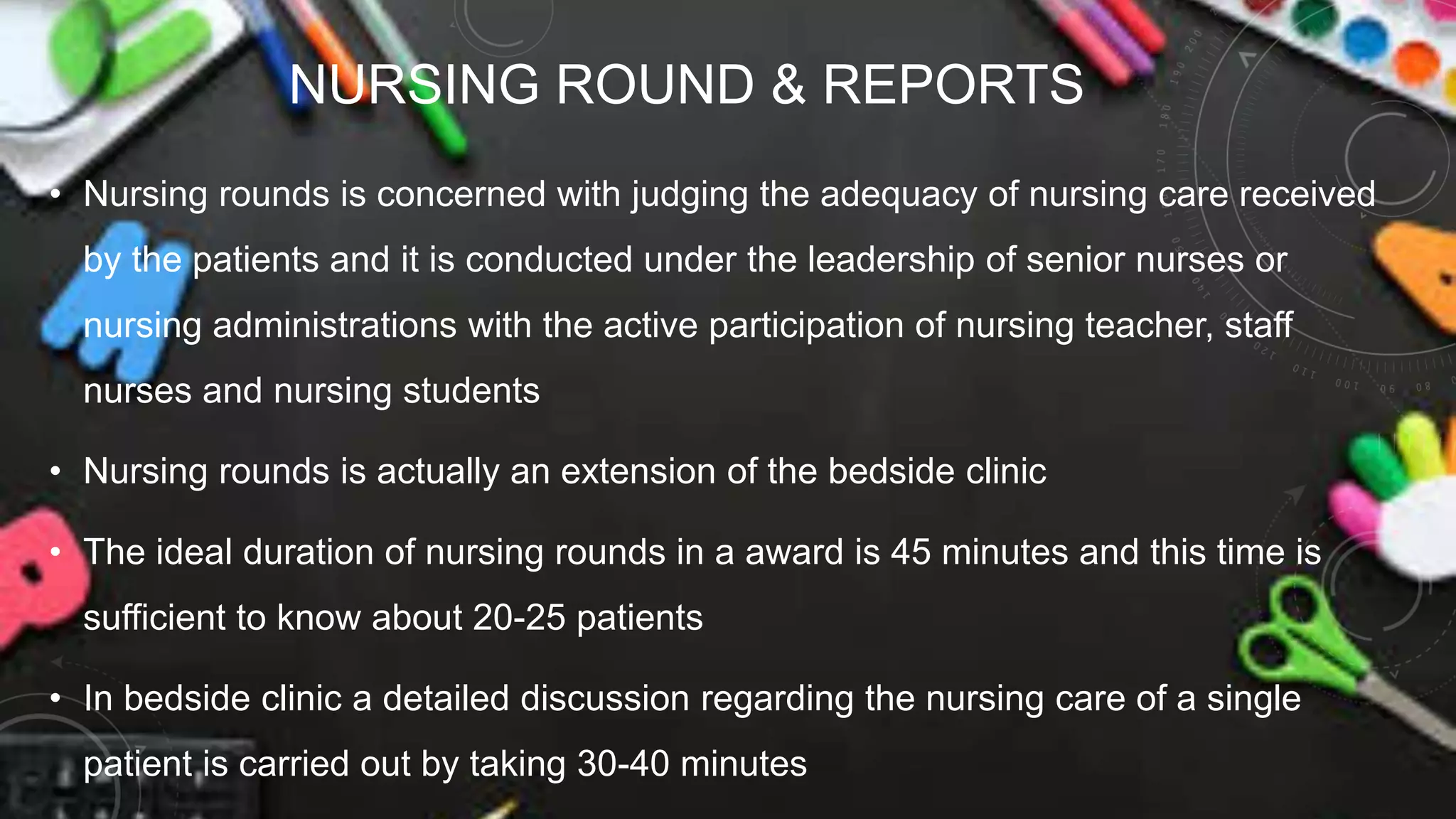 NURSING ROUND & REPORTS
• Nursing rounds is concerned with judging the adequacy of nursing care received
by the patients and it is conducted under the leadership of senior nurses or
nursing administrations with the active participation of nursing teacher, staff
nurses and nursing students
• Nursing rounds is actually an extension of the bedside clinic
• The ideal duration of nursing rounds in a award is 45 minutes and this time is
sufficient to know about 20-25 patients
• In bedside clinic a detailed discussion regarding the nursing care of a single
patient is carried out by taking 30-40 minutes
 