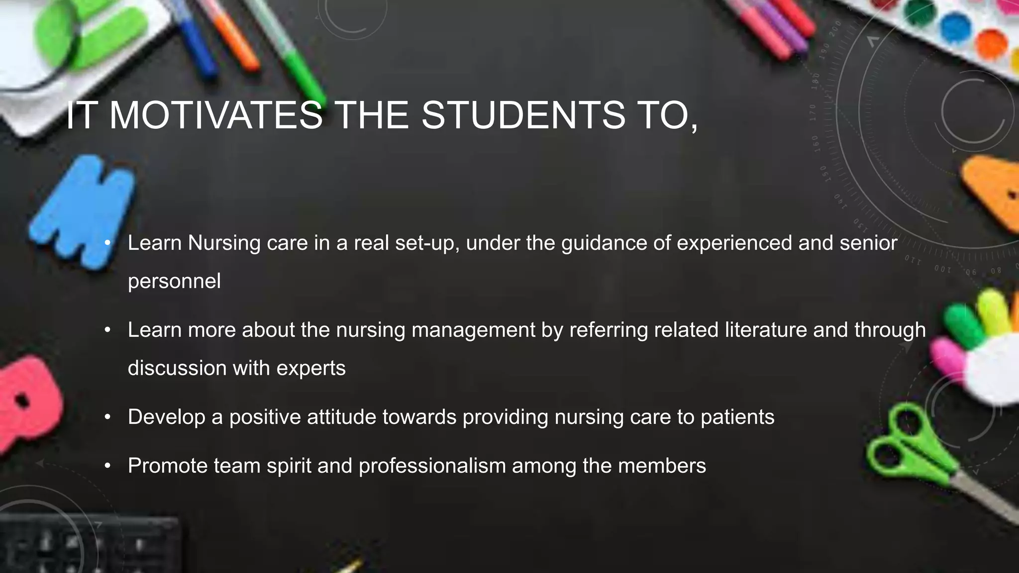 IT MOTIVATES THE STUDENTS TO,
• Learn Nursing care in a real set-up, under the guidance of experienced and senior
personnel
• Learn more about the nursing management by referring related literature and through
discussion with experts
• Develop a positive attitude towards providing nursing care to patients
• Promote team spirit and professionalism among the members
 