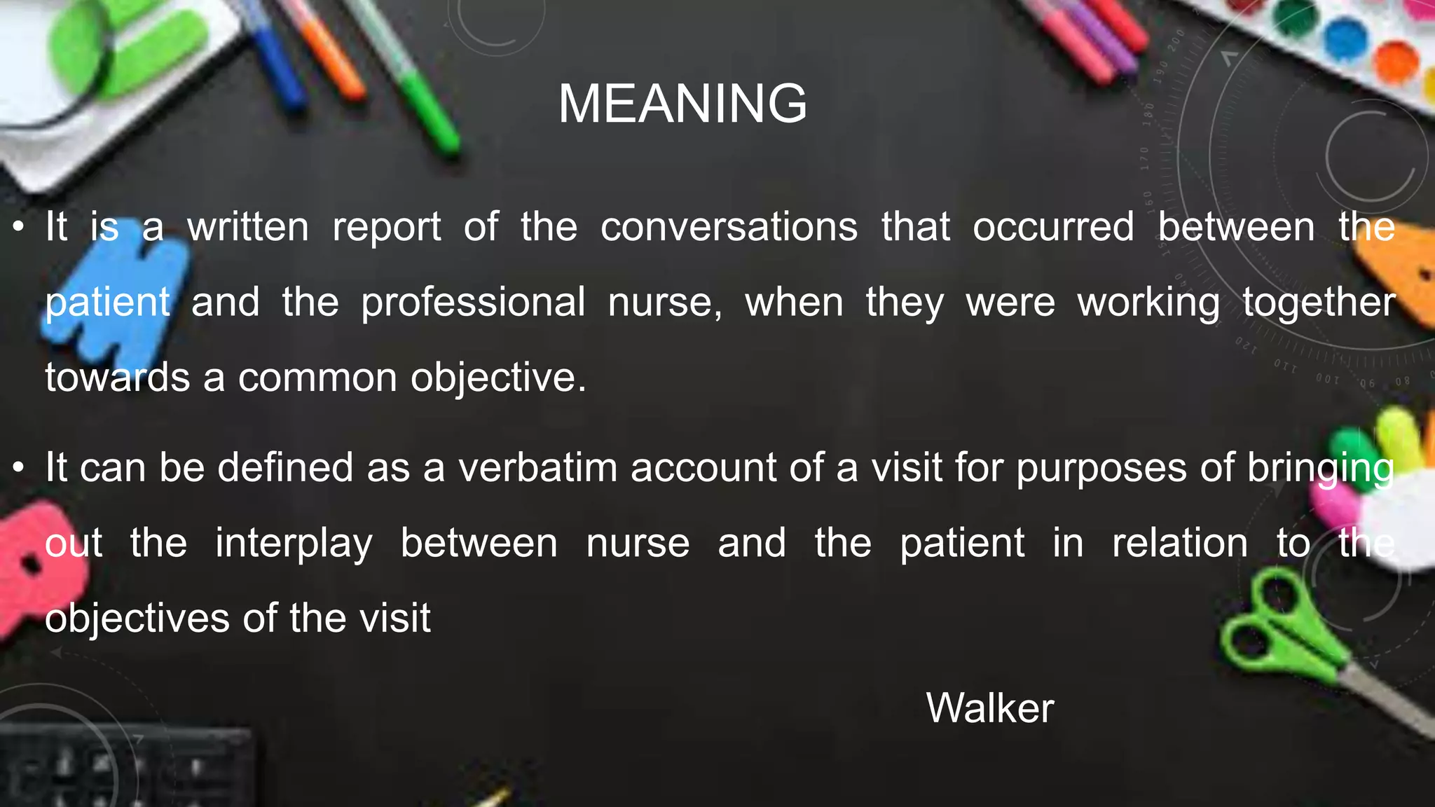 MEANING
• It is a written report of the conversations that occurred between the
patient and the professional nurse, when they were working together
towards a common objective.
• It can be defined as a verbatim account of a visit for purposes of bringing
out the interplay between nurse and the patient in relation to the
objectives of the visit
Walker
 
