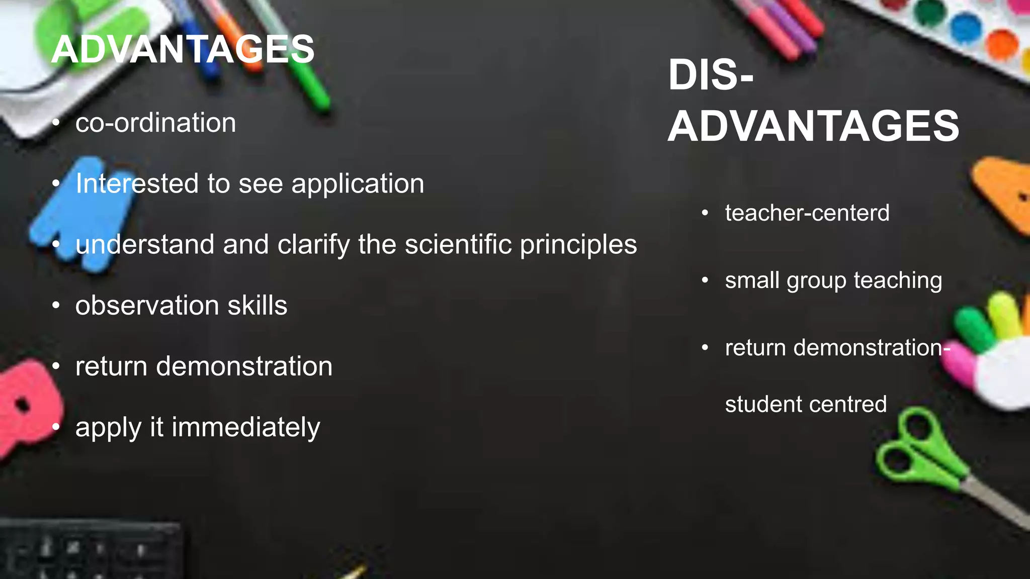 ADVANTAGES
• co-ordination
• Interested to see application
• understand and clarify the scientific principles
• observation skills
• return demonstration
• apply it immediately
DIS-
ADVANTAGES
• teacher-centerd
• small group teaching
• return demonstration-
student centred
 