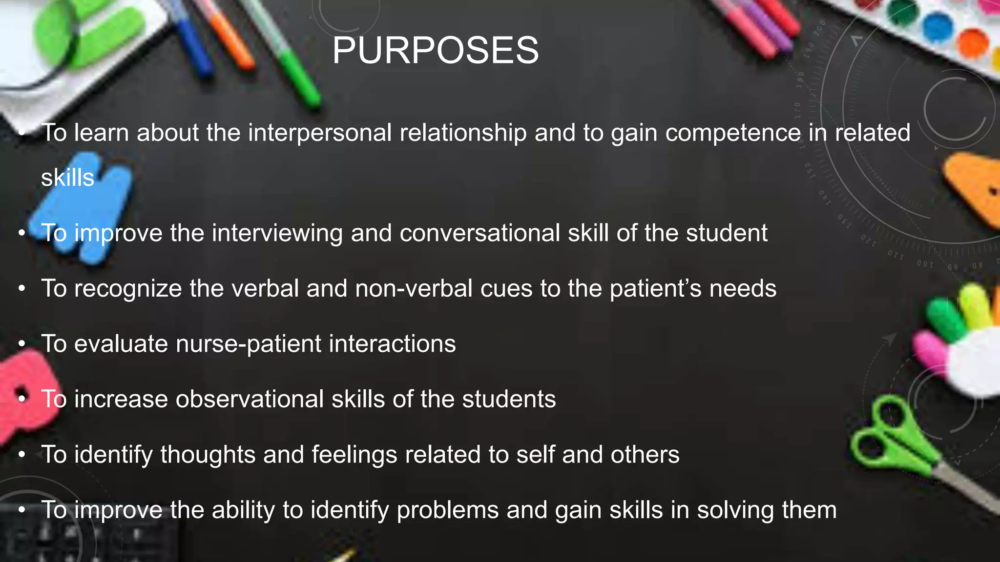PURPOSES
• To learn about the interpersonal relationship and to gain competence in related
skills
• To improve the interviewing and conversational skill of the student
• To recognize the verbal and non-verbal cues to the patient’s needs
• To evaluate nurse-patient interactions
• To increase observational skills of the students
• To identify thoughts and feelings related to self and others
• To improve the ability to identify problems and gain skills in solving them
 