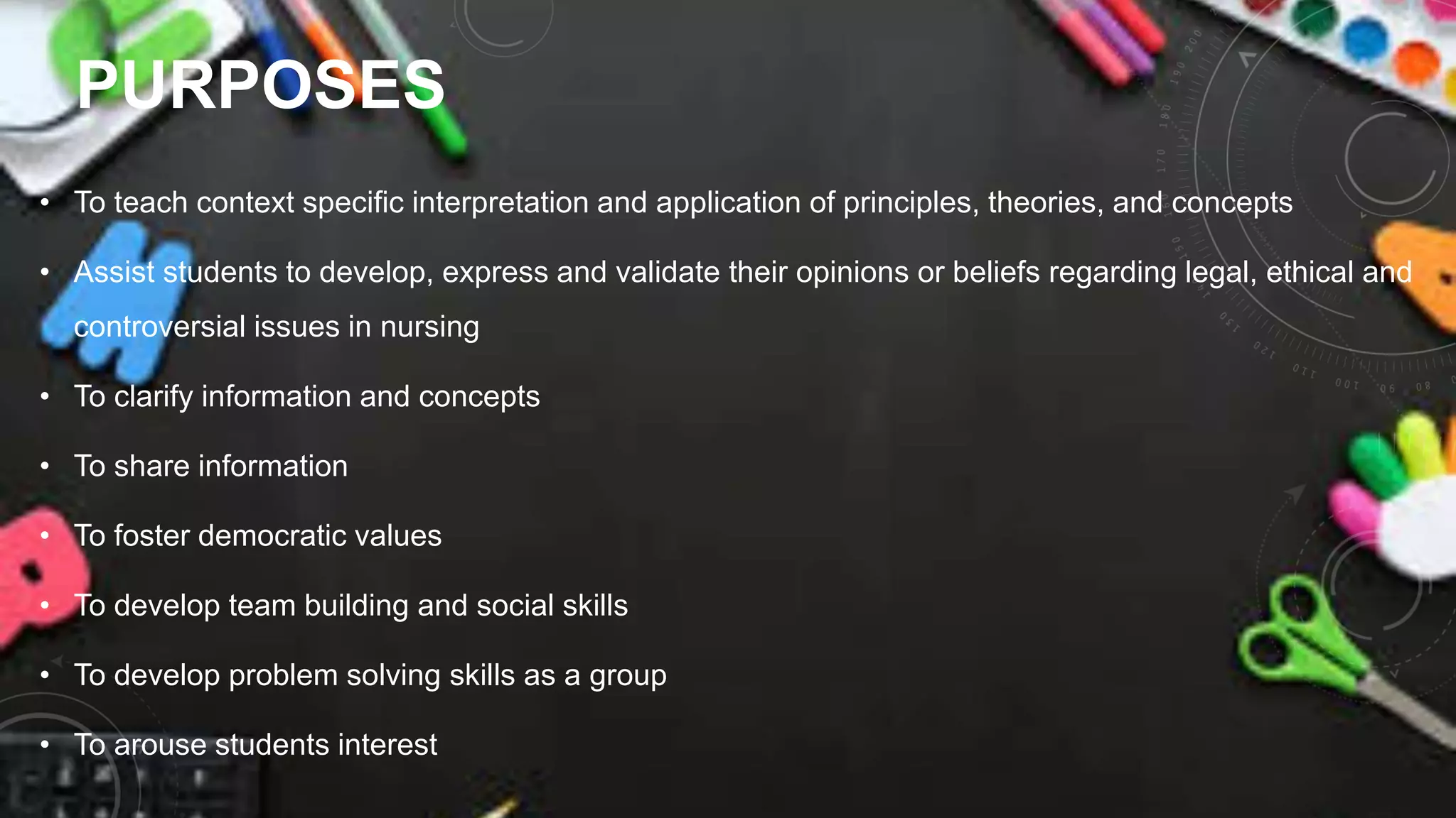 PURPOSES
• To teach context specific interpretation and application of principles, theories, and concepts
• Assist students to develop, express and validate their opinions or beliefs regarding legal, ethical and
controversial issues in nursing
• To clarify information and concepts
• To share information
• To foster democratic values
• To develop team building and social skills
• To develop problem solving skills as a group
• To arouse students interest
 