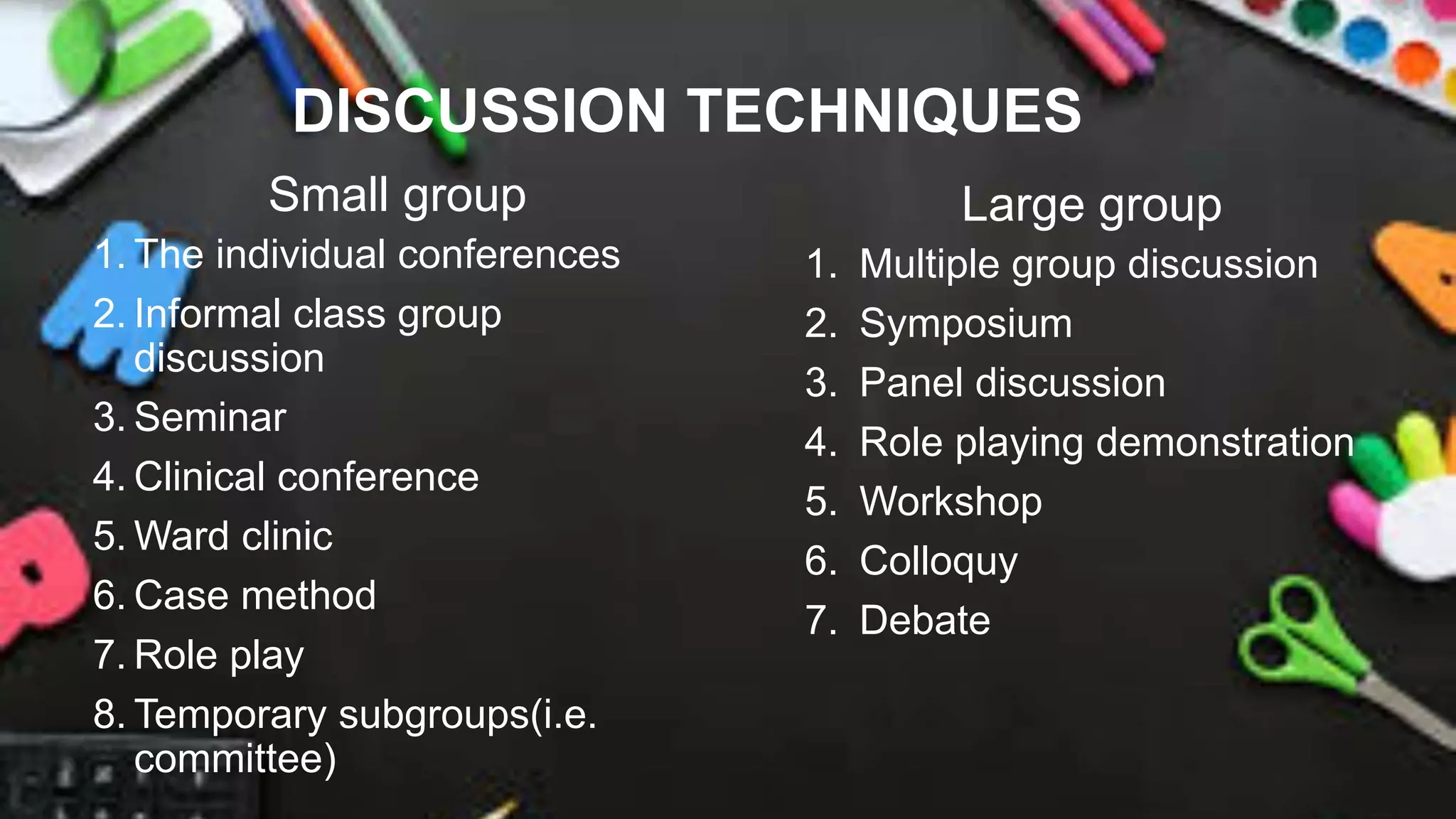 DISCUSSION TECHNIQUES
Small group
1. The individual conferences
2. Informal class group
discussion
3. Seminar
4. Clinical conference
5. Ward clinic
6. Case method
7. Role play
8. Temporary subgroups(i.e.
committee)
Large group
1. Multiple group discussion
2. Symposium
3. Panel discussion
4. Role playing demonstration
5. Workshop
6. Colloquy
7. Debate
 