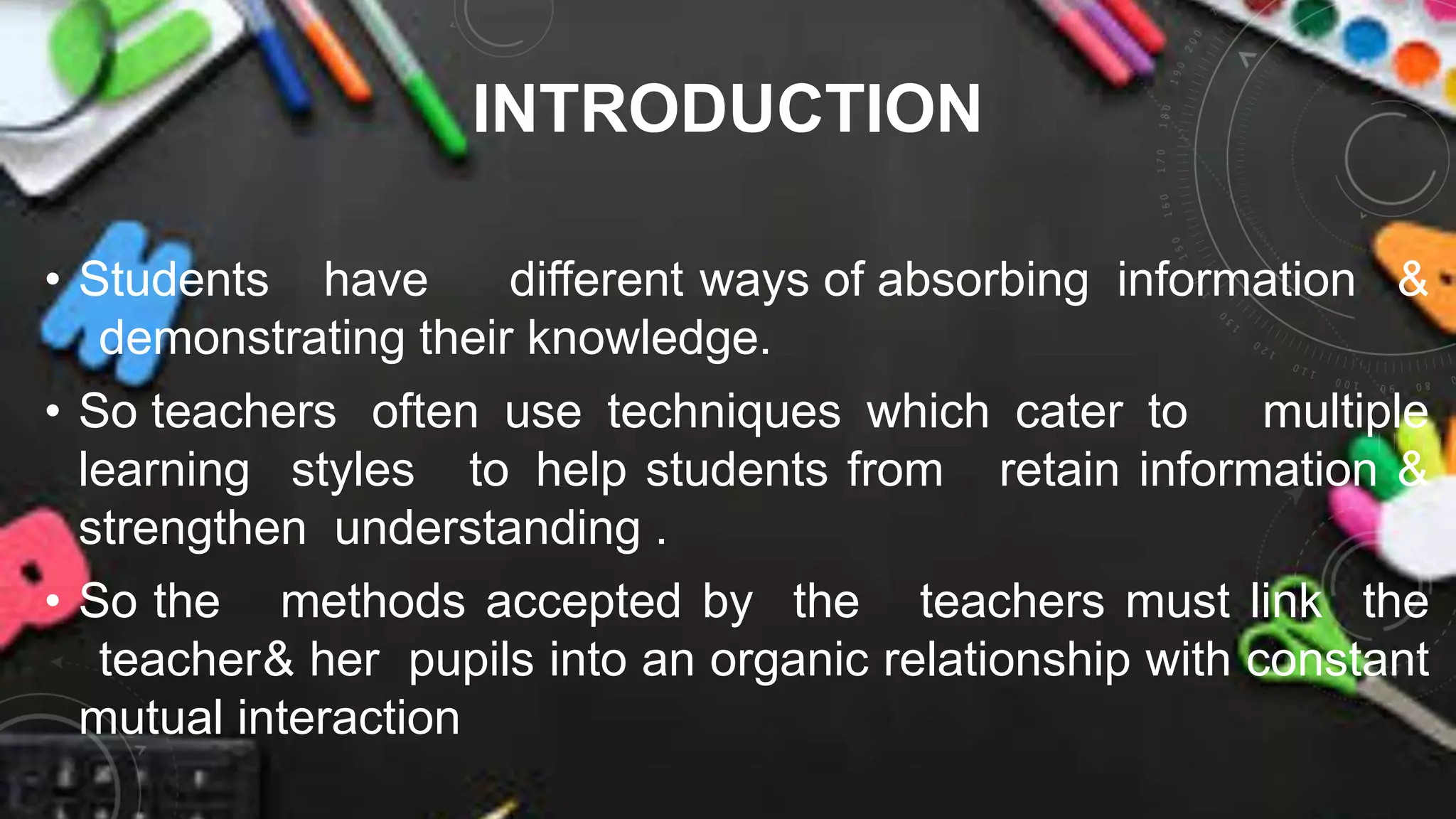 INTRODUCTION
• Students have different ways of absorbing information &
demonstrating their knowledge.
• So teachers often use techniques which cater to multiple
learning styles to help students from retain information &
strengthen understanding .
• So the methods accepted by the teachers must link the
teacher& her pupils into an organic relationship with constant
mutual interaction
 