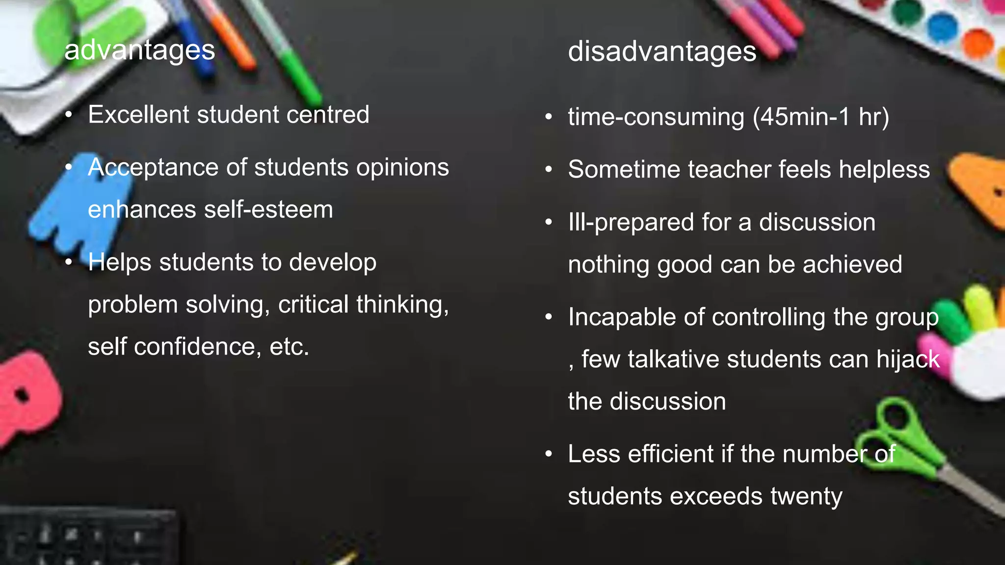 advantages
• Excellent student centred
• Acceptance of students opinions
enhances self-esteem
• Helps students to develop
problem solving, critical thinking,
self confidence, etc.
disadvantages
• time-consuming (45min-1 hr)
• Sometime teacher feels helpless
• Ill-prepared for a discussion
nothing good can be achieved
• Incapable of controlling the group
, few talkative students can hijack
the discussion
• Less efficient if the number of
students exceeds twenty
 